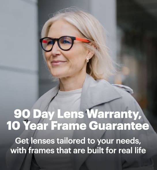 90 Day Lens Warranty, 10 Year Frame Guarantee. Get lenses tailored to your needs, with frames that are built for life.