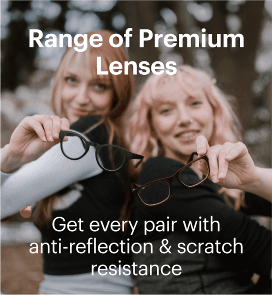 Range of Premium Lenses. Get every pair withanti-reflection & scratch resistance!